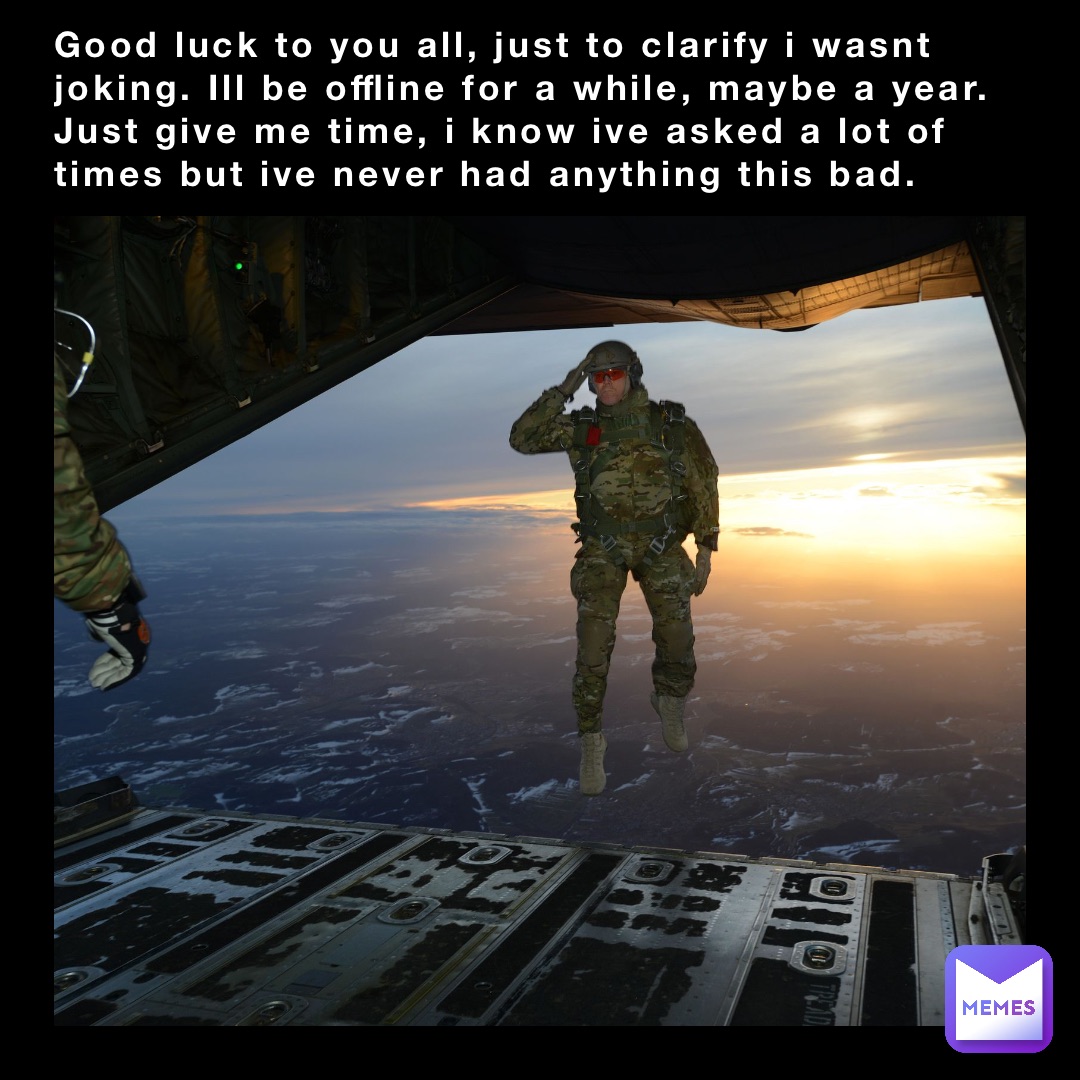 Good luck to you all, just to clarify i wasnt joking. Ill be offline for a while, maybe a year. Just give me time, i know ive asked a lot of times but ive never had anything this bad.