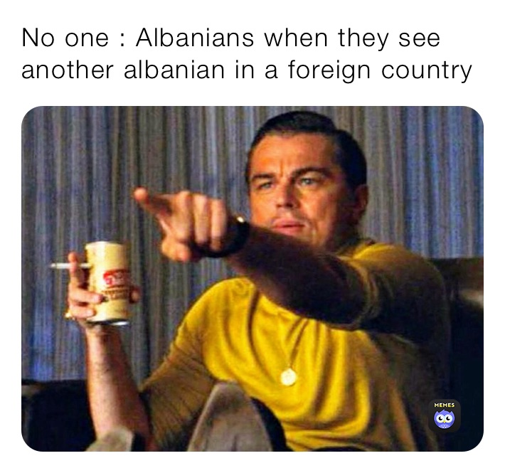 No one : Albanians when they see another albanian in a foreign country