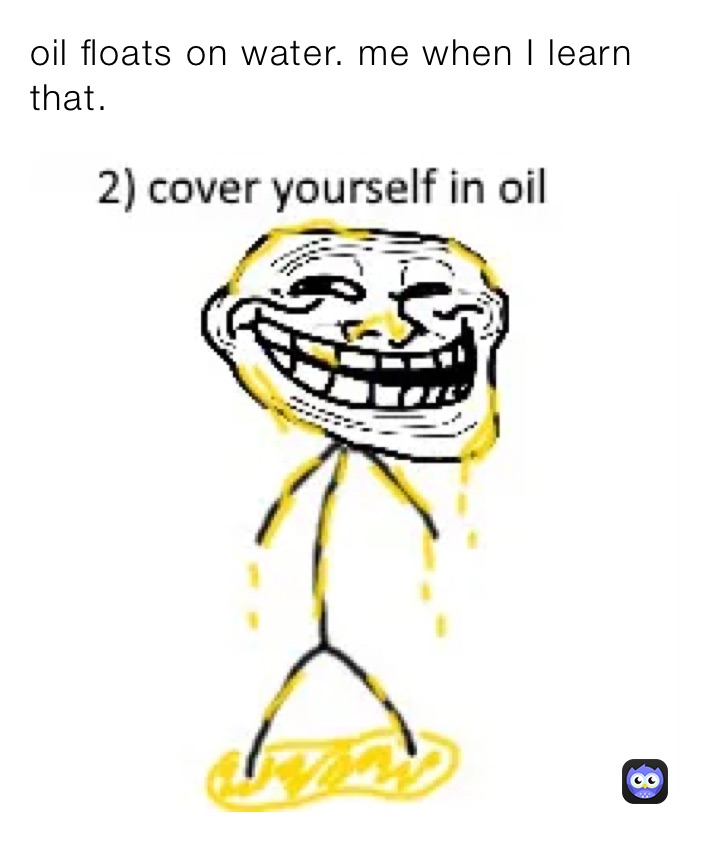 oil floats on water. me when I learn that. 