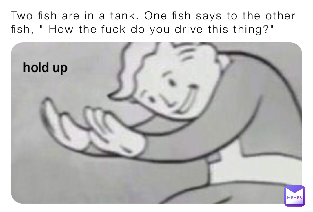 Two fish are in a tank. One fish says to the other fish, " How the fuck do you drive this thing?"