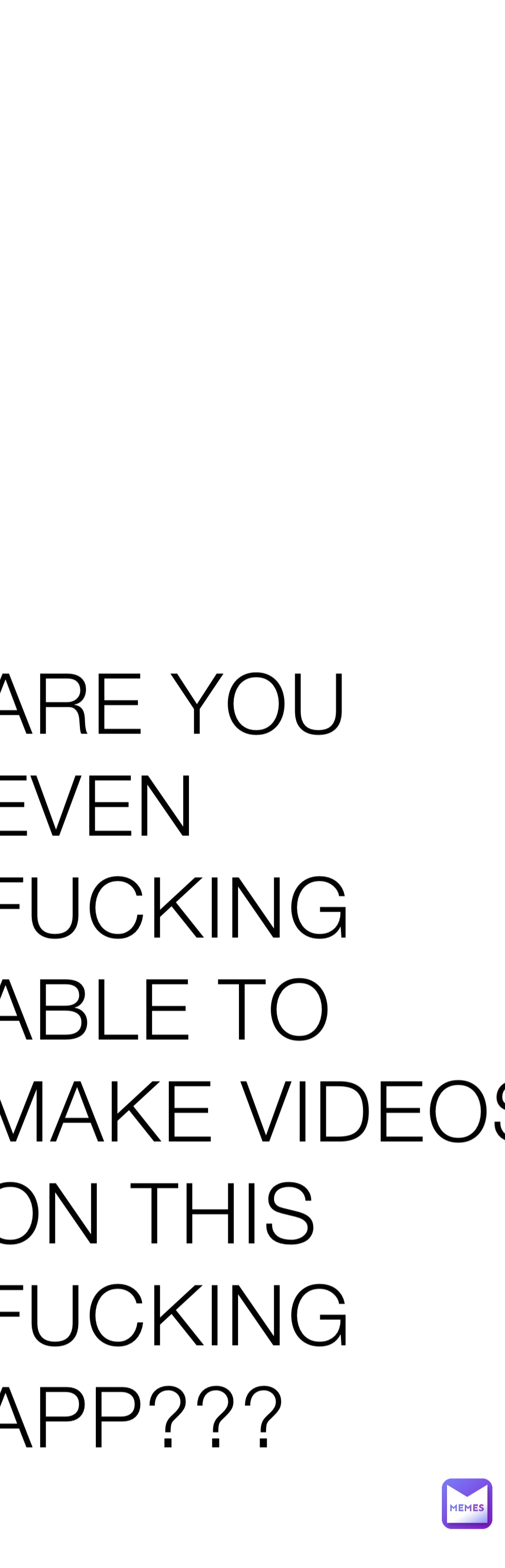 ARE YOU EVEN FUCKING ABLE TO MAKE VIDEOS ON THIS FUCKING APP???