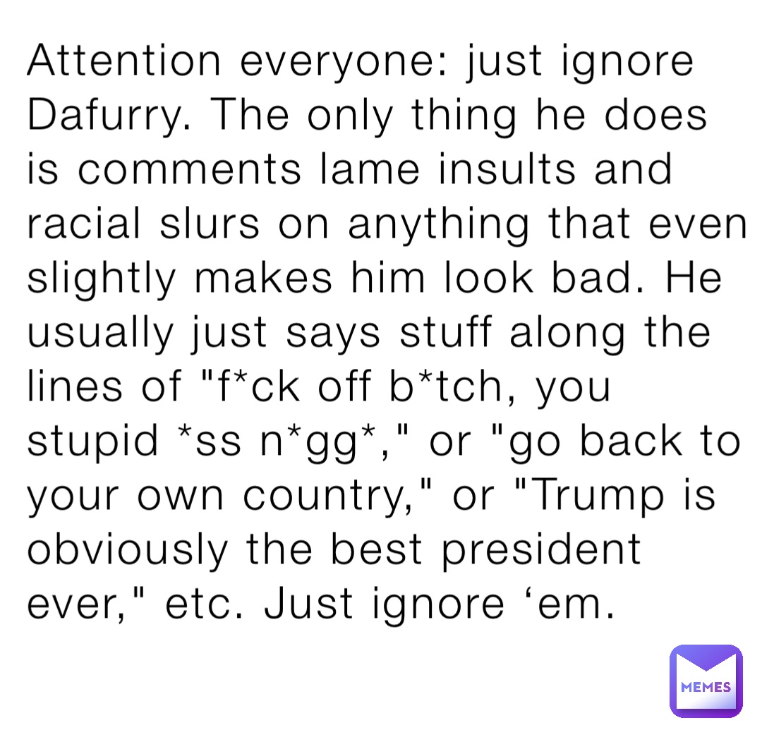 Attention everyone: just ignore Dafurry. The only thing he does is comments lame insults and racial slurs on anything that even slightly makes him look bad. He usually just says stuff along the lines of "f*ck off b*tch, you stupid *ss n*gg*," or "go back to your own country," or "Trump is obviously the best president ever," etc. Just ignore ‘em.