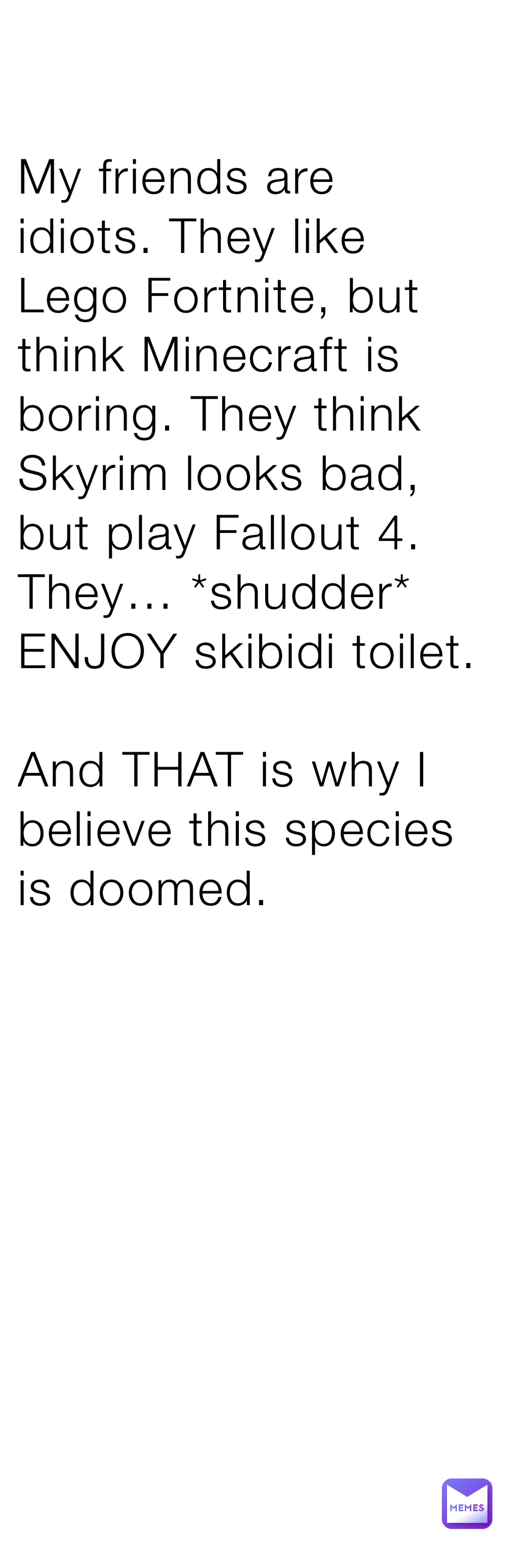 My friends are idiots. They like Lego Fortnite, but think Minecraft is boring. They think Skyrim looks bad, but play Fallout 4. They… *shudder* ENJOY skibidi toilet. 

And THAT is why I believe this species is doomed.