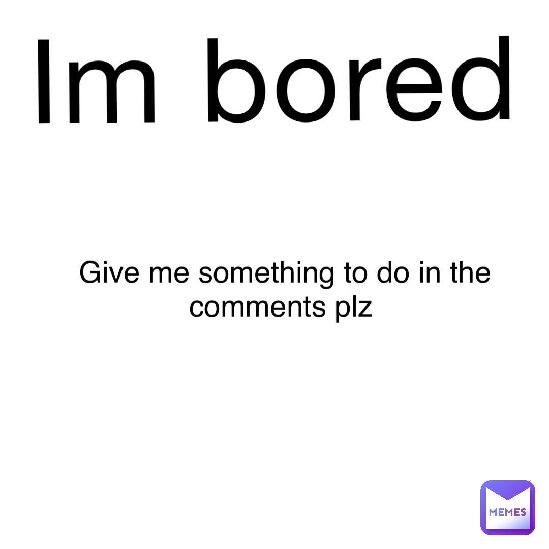 Im Bored Give Me Something To Do In The Comments Plz Hoptoit Memes Im Bored Give Me Something To Do In The Comments Plz Hoptoit Memes