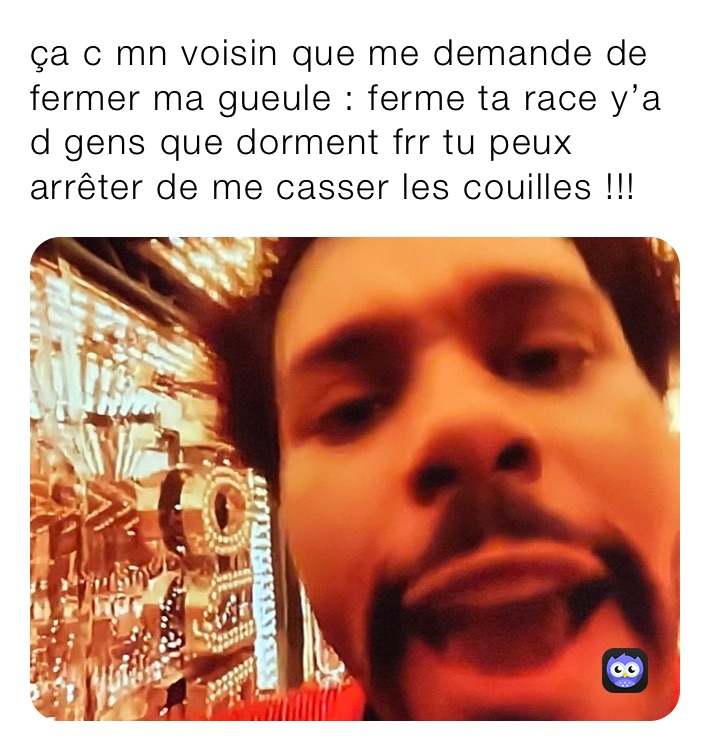 ça c mn voisin que me demande de fermer ma gueule : ferme ta race y’a d gens que dorment frr tu peux arrêter de me casser les couilles !!!