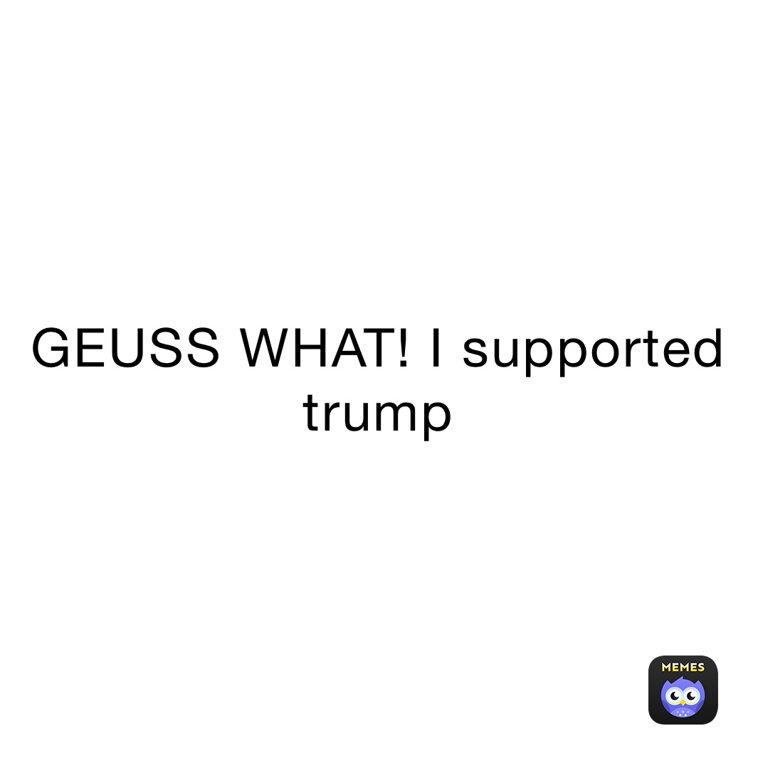 GEUSS WHAT! I supported trump