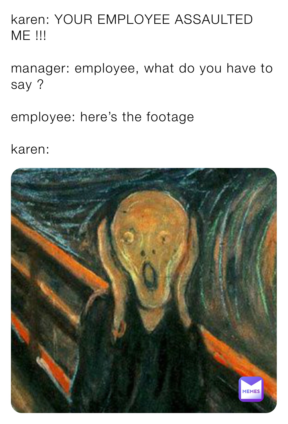 karen: YOUR EMPLOYEE ASSAULTED ME !!!

manager: employee, what do you have to say ?

employee: here’s the footage 

karen: