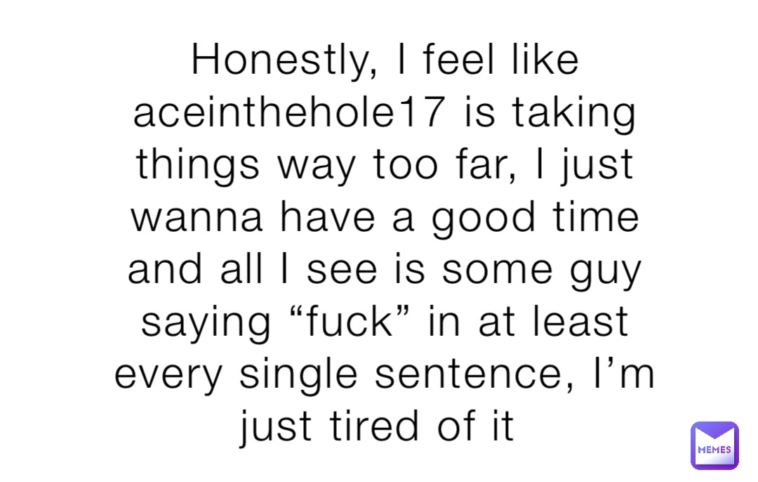 Honestly, I feel like aceinthehole17 is taking things way too far, I just wanna have a good time and all I see is some guy saying “fuck” in at least every single sentence, I’m just tired of it