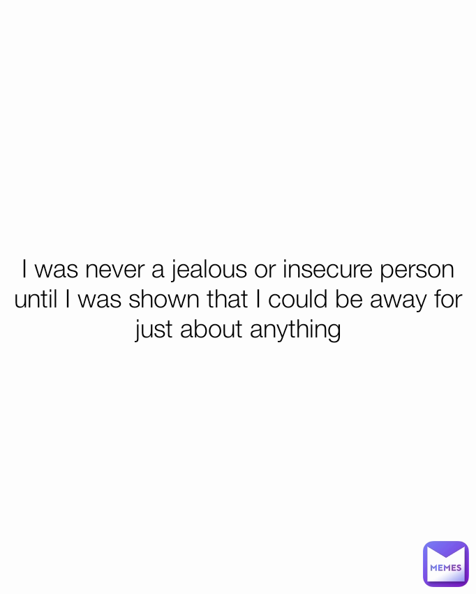I was never a jealous or insecure person until I was shown that I could be away for just about anything