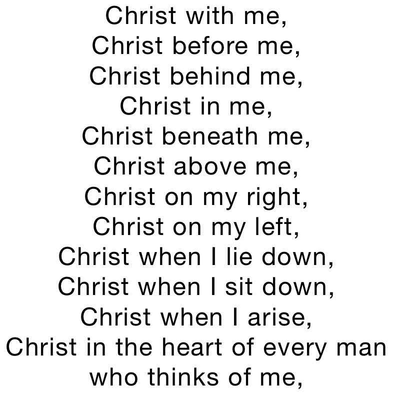 Christ with me,
Christ before me,
Christ behind me,
Christ in me,
Christ beneath me,
Christ above me,
Christ on my right,
Christ on my left,
Christ when I lie down,
Christ when I sit down,
Christ when I arise,
Christ in the heart of every man who thinks of me,
Christ in the mouth of everyone who speaks of me,
Christ in every eye that sees me,
Christ in every ear that hears me.
Saint Patrick

