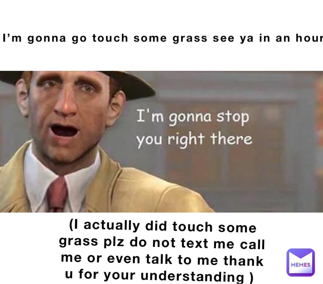 I’m gonna go touch some grass see ya in an hour (I actually did touch some grass plz do not text me call me or even talk to me thank u for your understanding )