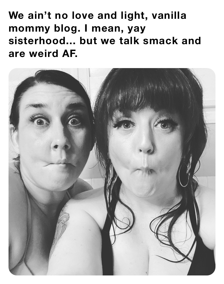 We ain’t no love and light, vanilla mommy blog. I mean, yay sisterhood... but we talk smack and are weird AF. 