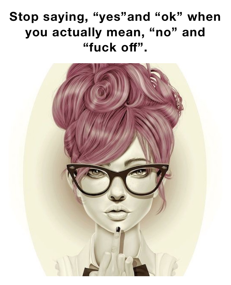 Stop saying, “yes”and “ok” when you actually mean, “no” and “fuck off”.
