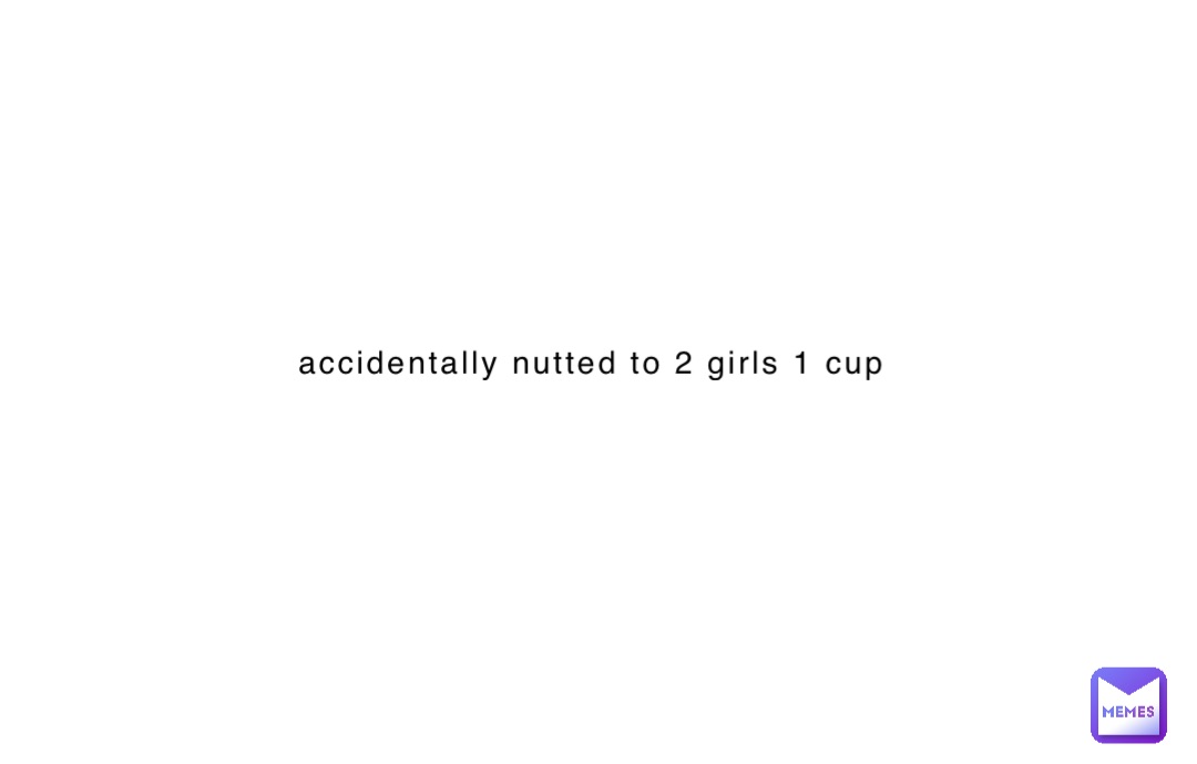 accidentally nutted to 2 girls 1 cup