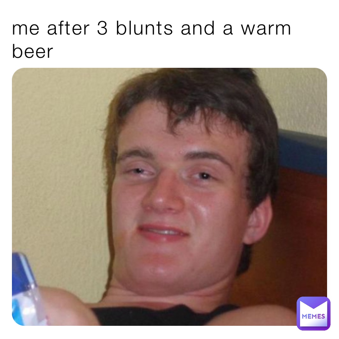 me after 3 blunts and a warm beer