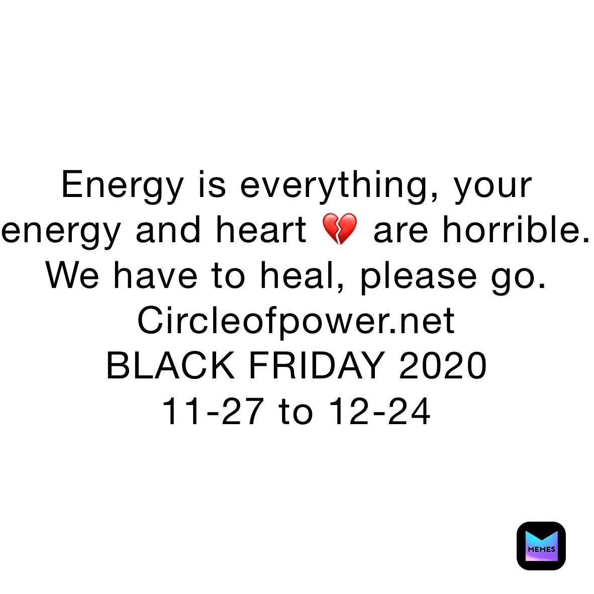 Energy is everything, your energy and heart 💔 are horrible. We have to heal, please go. 
Circleofpower.net
BLACK FRIDAY 2020
11-27 to 12-24