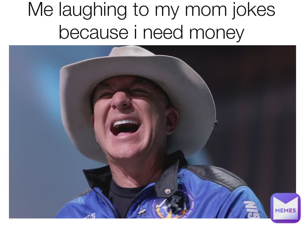 Me laughing to my mom jokes because i need money