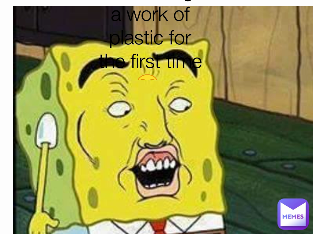 me seeing a work of plastic for the first time 🙄 