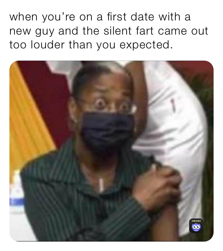 when you’re on a first date with a new guy and the silent fart came out too louder than you expected.