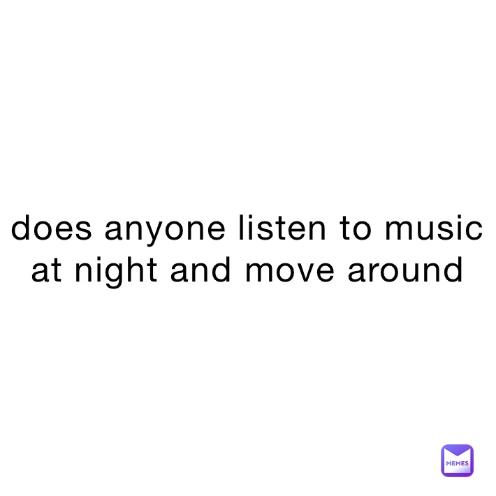 does anyone listen to music at night and move around