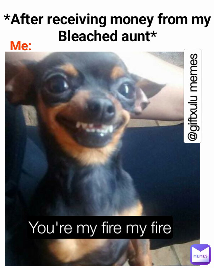 You're my fire my fire  Me: @giftxulu memes  *After receiving money from my Bleached aunt* You're my fire my fire