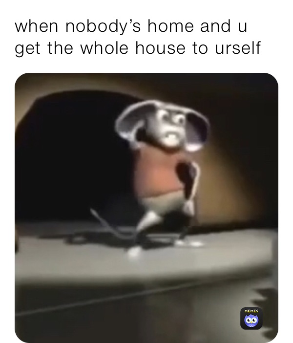 when nobody’s home and u get the whole house to urself 