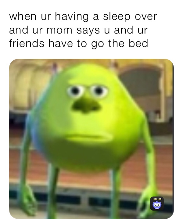 when ur having a sleep over and ur mom says u and ur friends have to go the bed