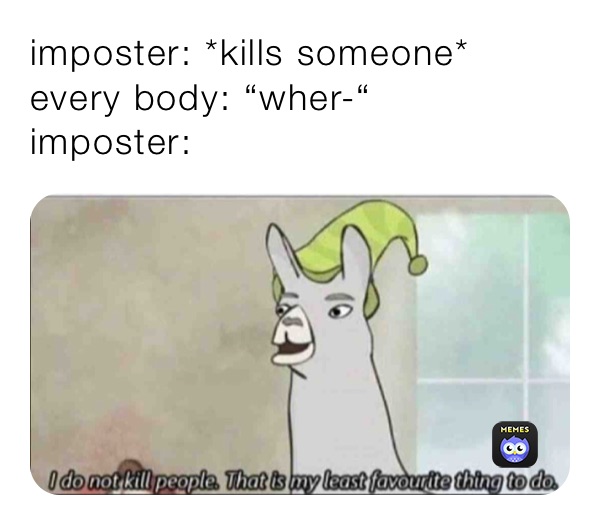 imposter: *kills someone*
every body: “wher-“
imposter: