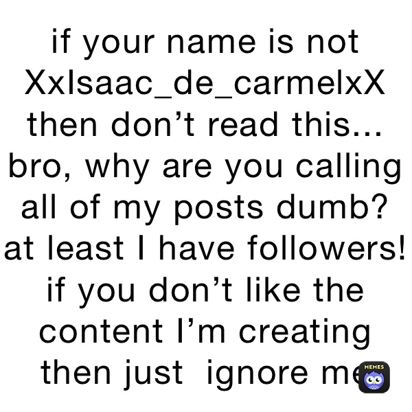 if your name is not XxIsaac_de_carmelxX then don’t read this... bro, why are you calling all of my posts dumb? at least I have followers! if you don’t like the content I’m creating then just  ignore me
