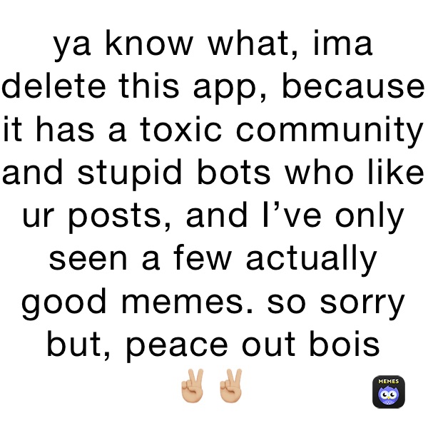 ya know what, ima delete this app, because it has a toxic community and stupid bots who like ur posts, and I’ve only seen a few actually good memes. so sorry but, peace out bois 
✌🏼✌🏼