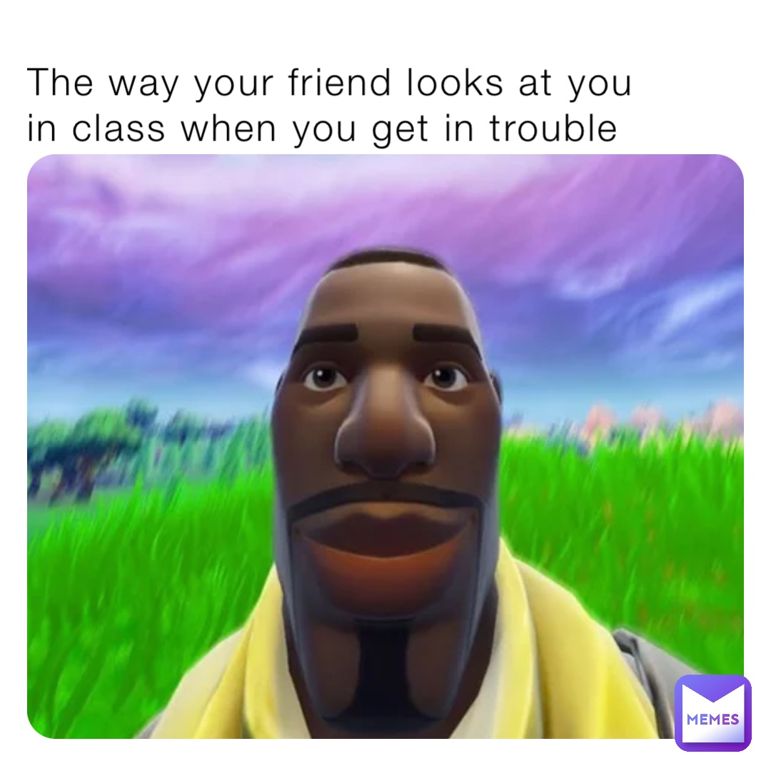 The way your friend looks at you in class when you get in trouble