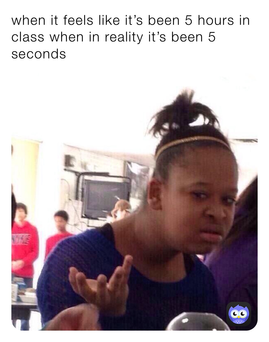 when it feels like it’s been 5 hours in class when in reality it’s been 5 seconds 