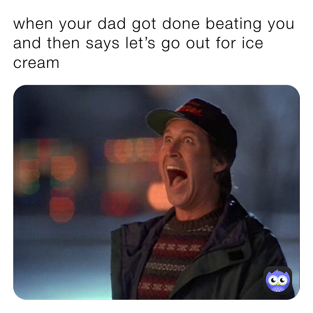 when your dad got done beating you and then says let’s go out for ice cream
