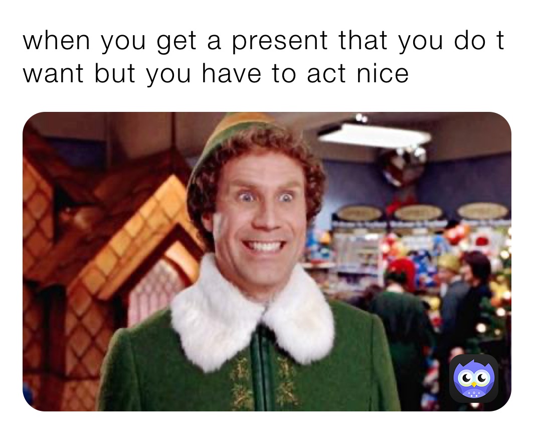 when you get a present that you do t want but you have to act nice