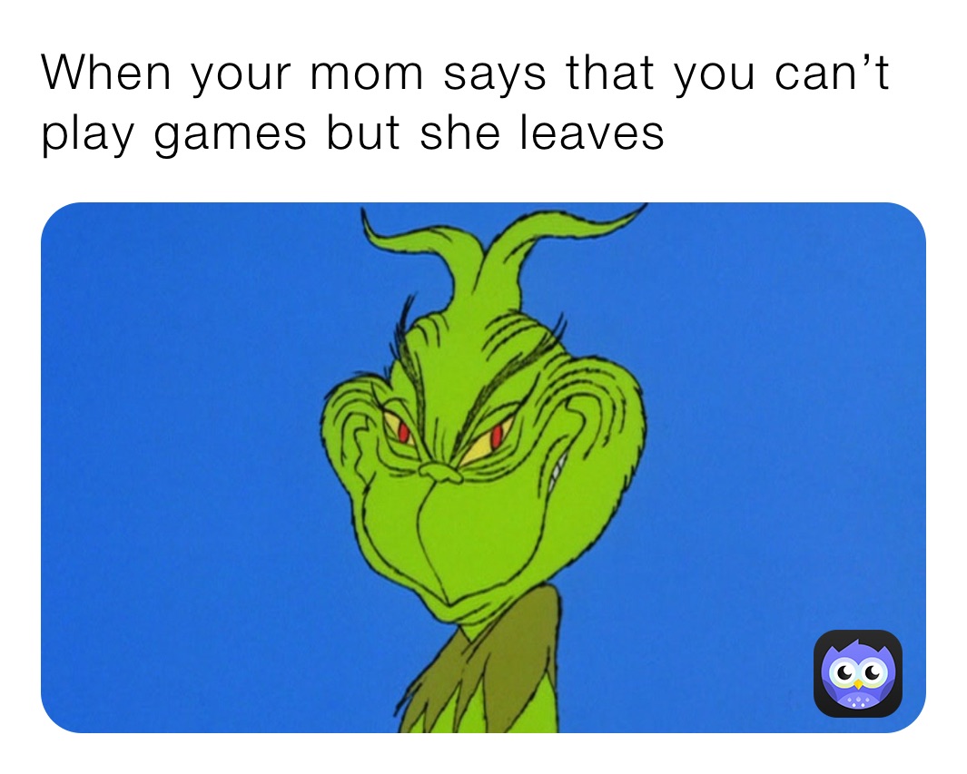 When your mom says that you can’t play games but she leaves