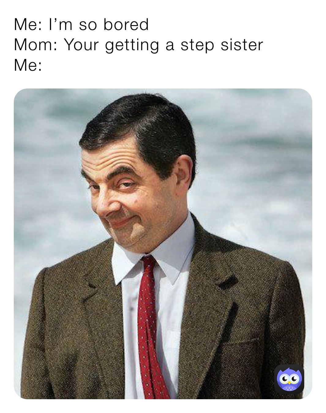Me: I’m so bored 
Mom: Your getting a step sister
Me: