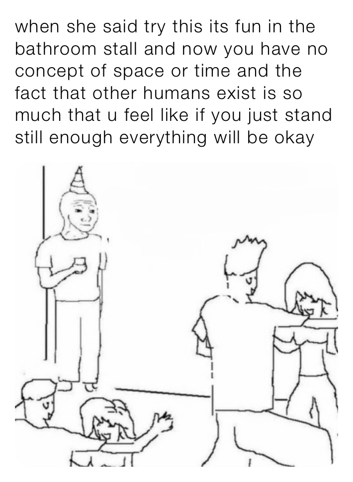 when she said try this its fun in the bathroom stall and now you have no concept of space or time and the fact that other humans exist is so much that u feel like if you just stand still enough everything will be okay