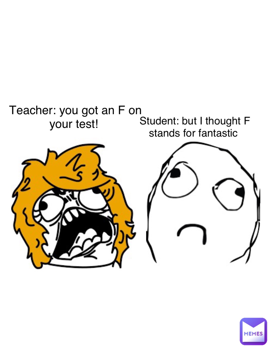 Teacher: you got an F on your test! Student: but I thought F stands for fantastic