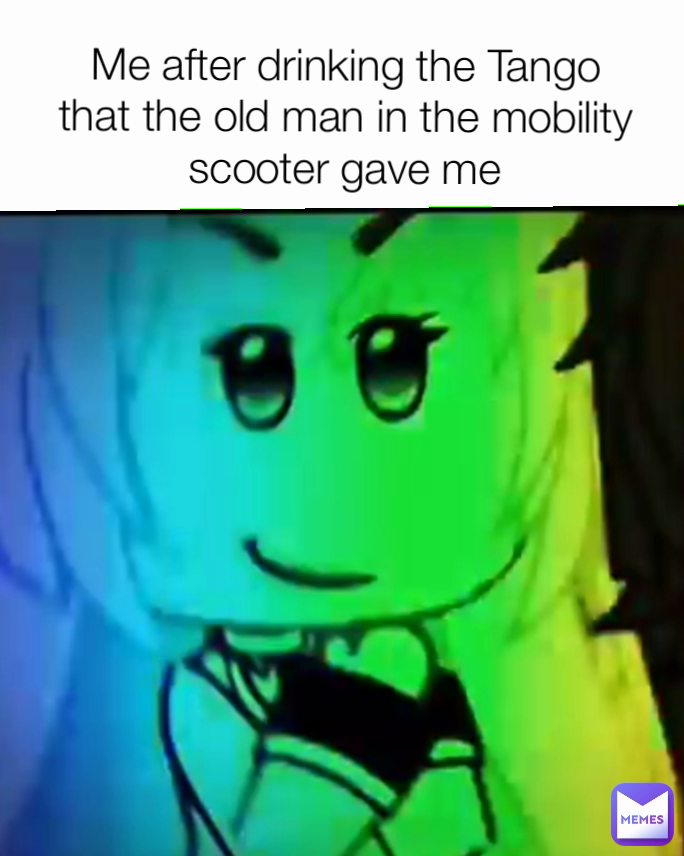 Me after drinking the Tango that the old man in the mobility scooter gave me