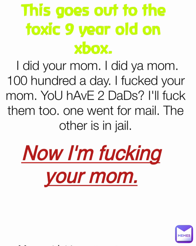 This goes out to the toxic 9 year old on xbox. Now I'm fucking your mom.  I did your mom. I did ya mom. 100 hundred a day. I fucked your mom. YoU hAvE 2 DaDs? I'll fuck them too. one went for mail. The other is in jail.