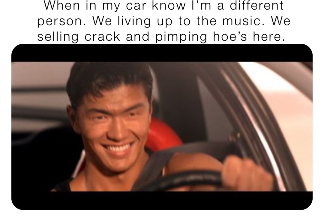 When in my car know I’m a different person. We living up to the music. We selling crack and pimping hoe’s here.