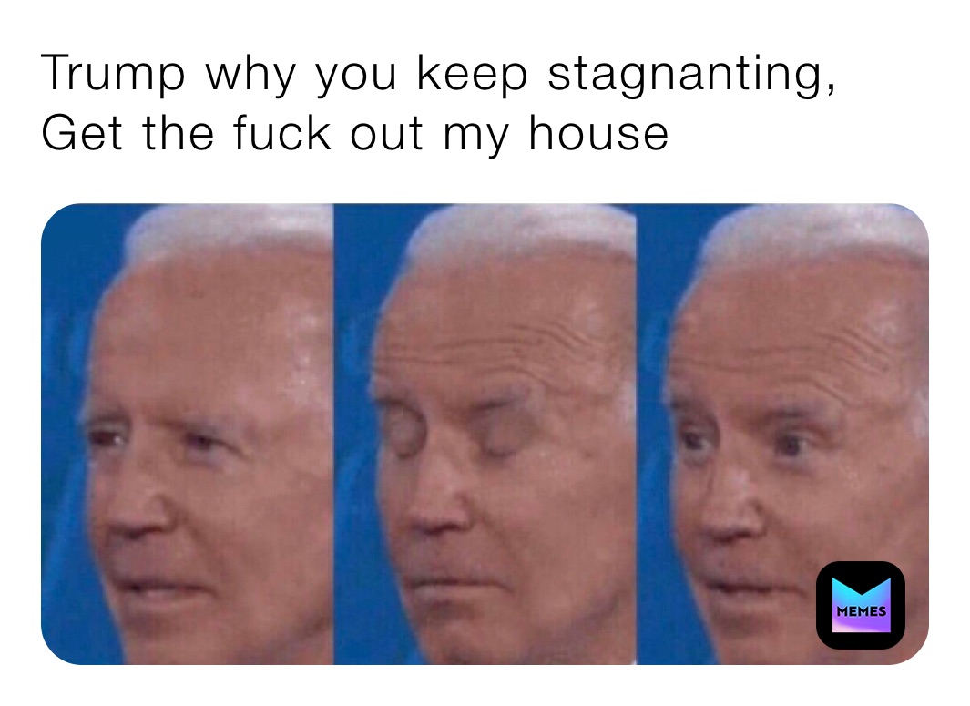 Trump why you keep stagnanting, Get the fuck out my house 