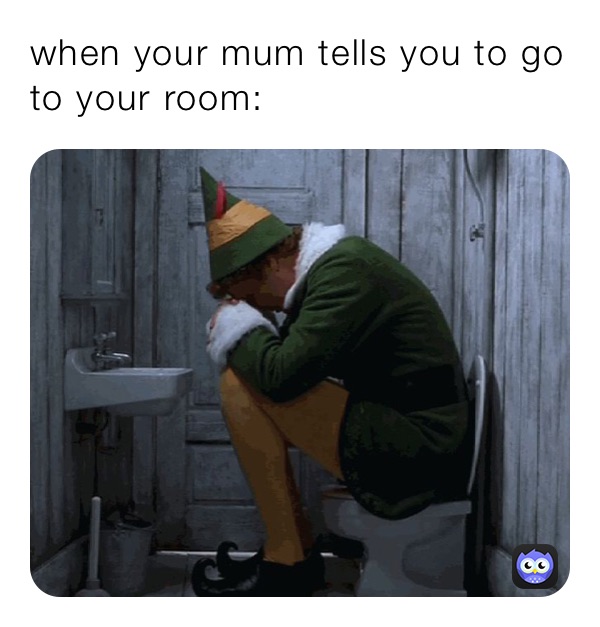 when your mum tells you to go to your room: