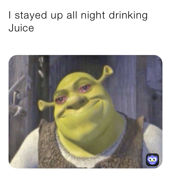 I stayed up all night drinking Juice 
