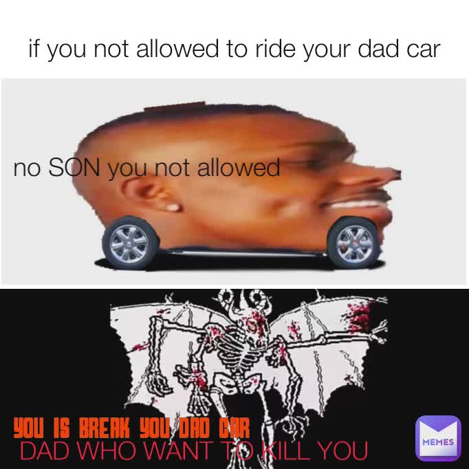 if you not allowed to ride your dad car no SON you not allowed DAD WHO WANT TO KILL YOU you is break you dad car