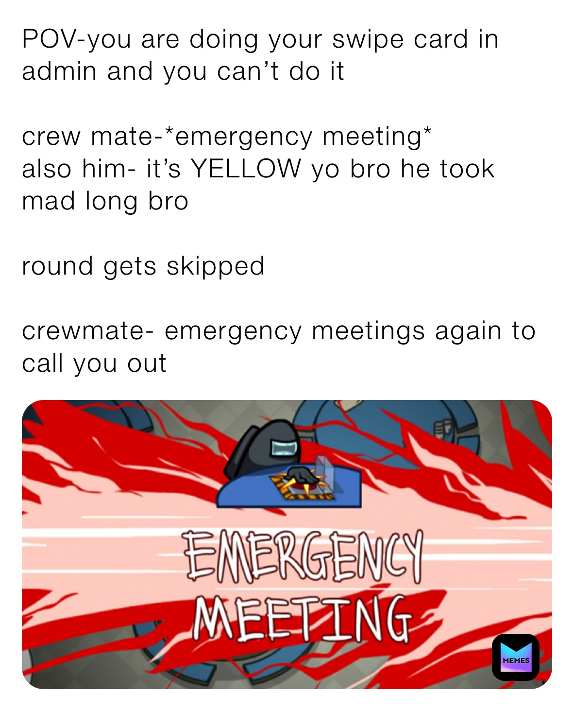 POV-you are doing your swipe card in admin and you can’t do it

crew mate-*emergency meeting*
also him- it’s YELLOW yo bro he took mad long bro 

round gets skipped 

crewmate- emergency meetings again to call you out 