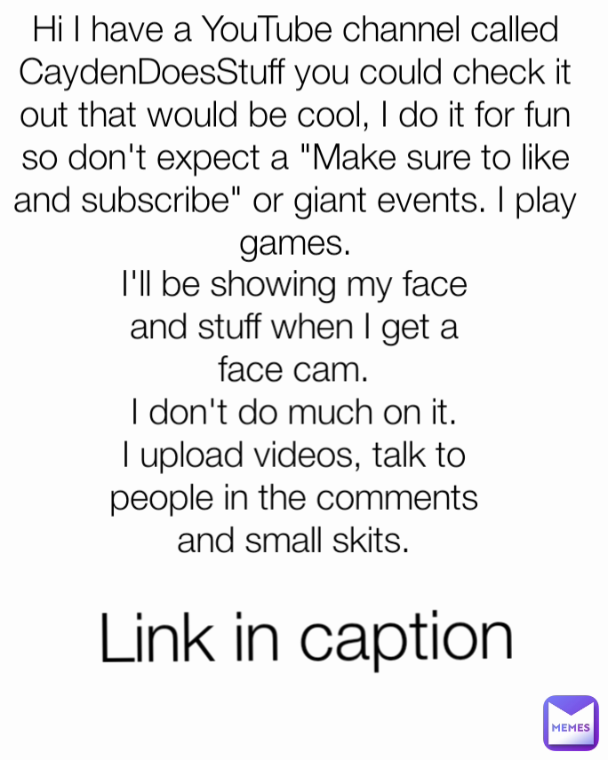 Link in caption I'll be showing my face and stuff when I get a face cam.
I don't do much on it. I upload videos, talk to people in the comments and small skits. Hi I have a YouTube channel called CaydenDoesStuff you could check it out that would be cool, I do it for fun so don't expect a "Make sure to like and subscribe" or giant events. I play games.