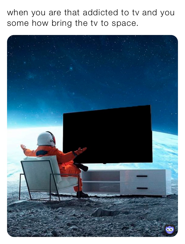 when you are that addicted to tv and you some how bring the tv to space.