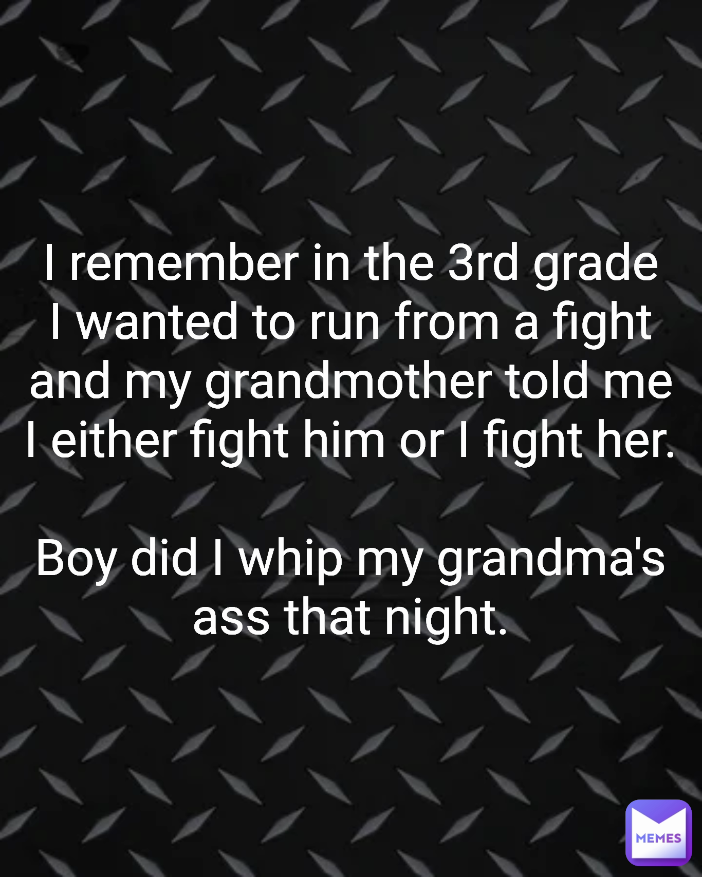 Type Text I remember in the 3rd grade I wanted to run from a fight and my grandmother told me I either fight him or I fight her.

Boy did I whip my grandma's ass that night.