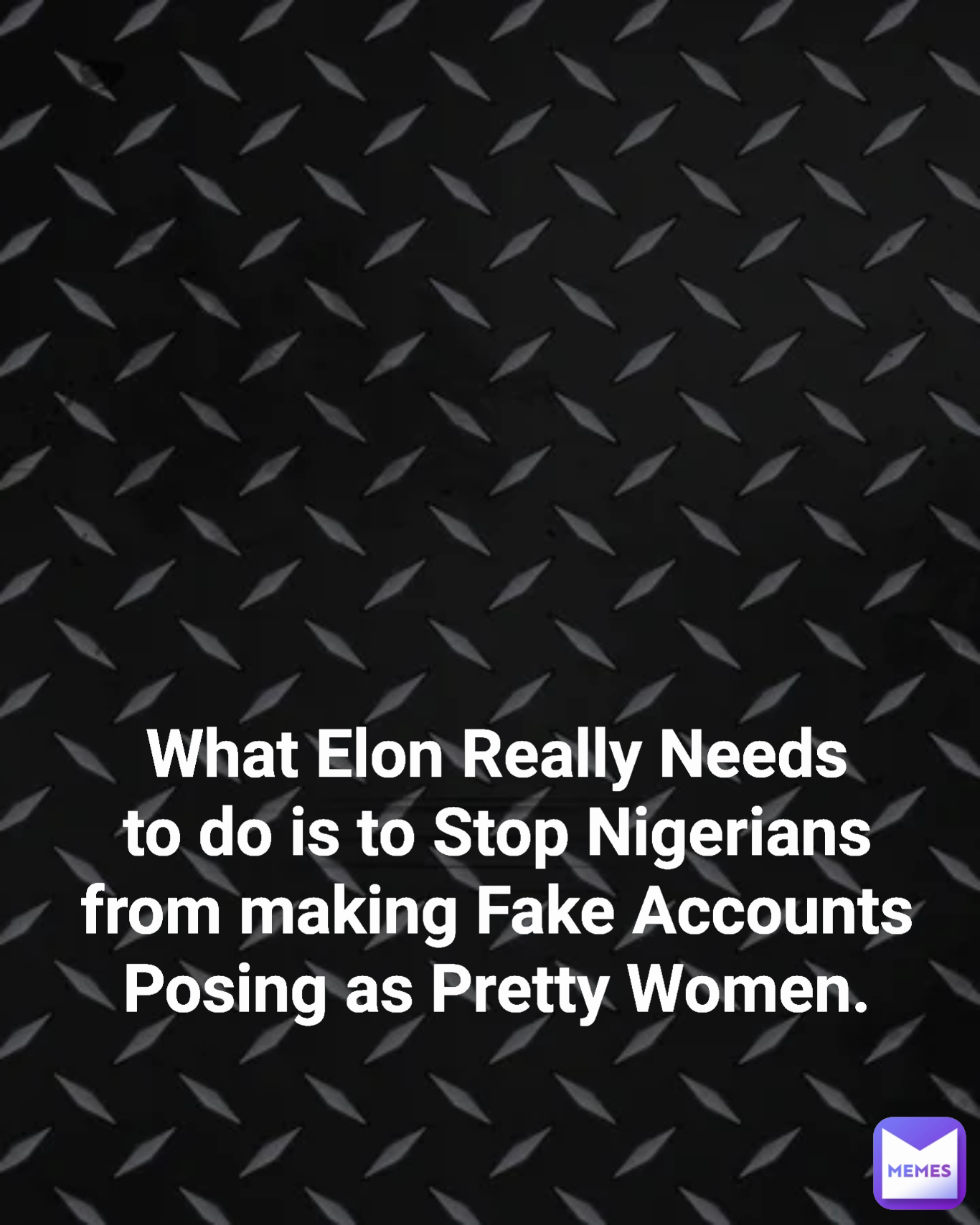 Type Text What Elon Really Needs to do is to Stop Nigerians from making Fake Accounts Posing as Pretty Women.